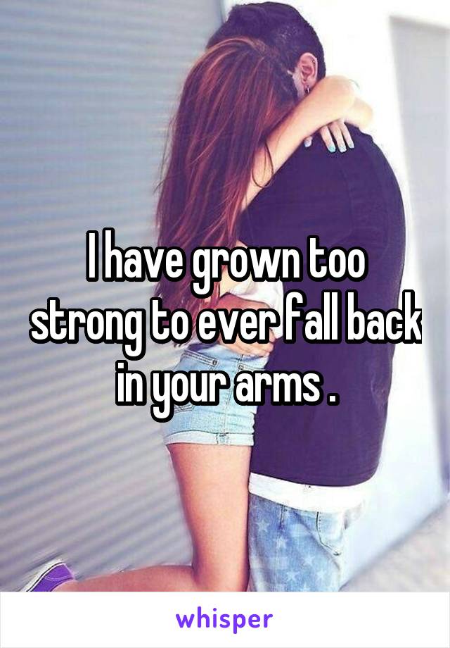 I have grown too strong to ever fall back in your arms .