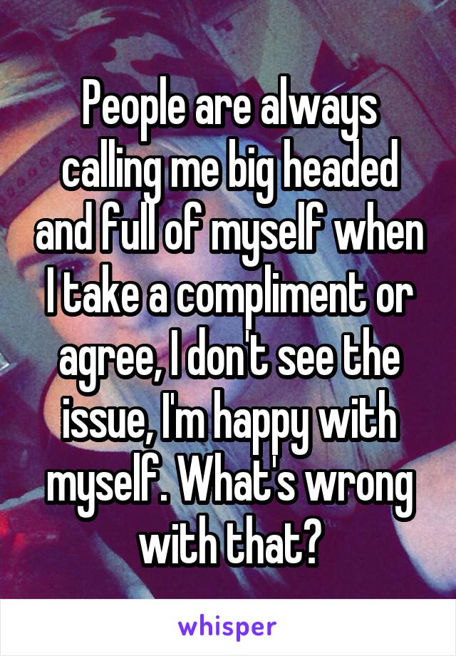 People are always calling me big headed and full of myself when I take a compliment or agree, I don't see the issue, I'm happy with myself. What's wrong with that?