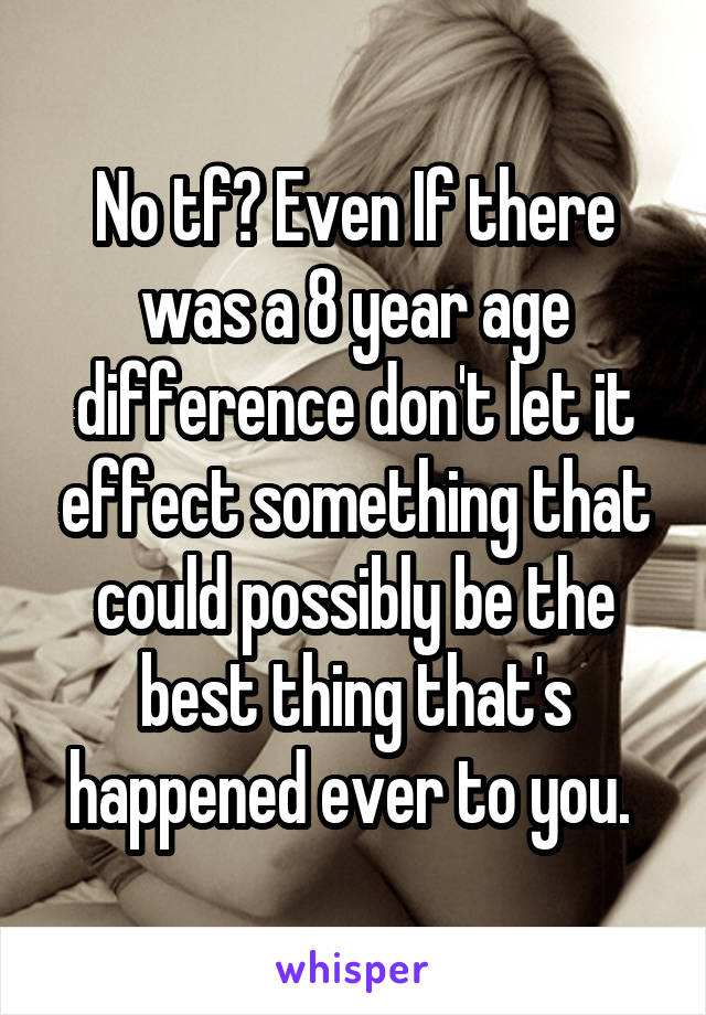 No tf? Even If there was a 8 year age difference don't let it effect something that could possibly be the best thing that's happened ever to you. 