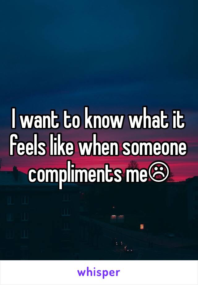 I want to know what it feels like when someone compliments me☹