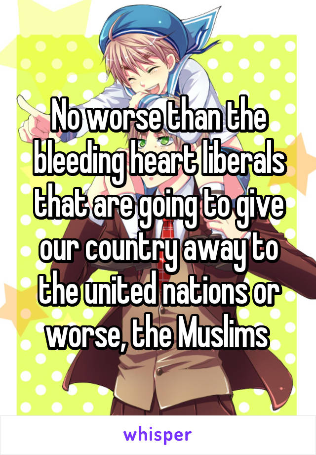 No worse than the bleeding heart liberals that are going to give our country away to the united nations or worse, the Muslims 