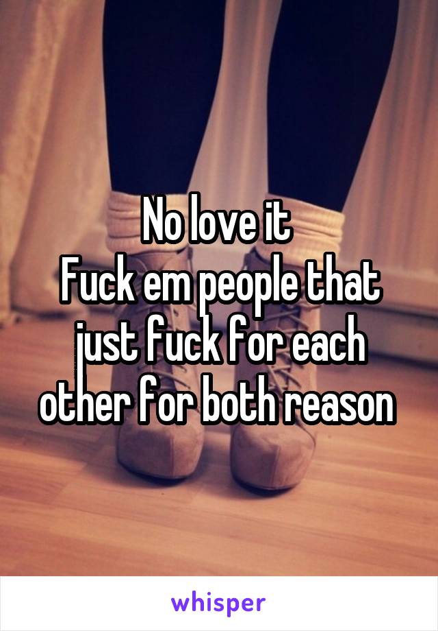 No love it 
Fuck em people that just fuck for each other for both reason 