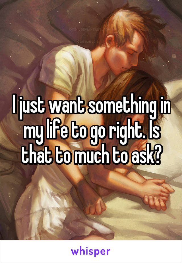 I just want something in my life to go right. Is that to much to ask?