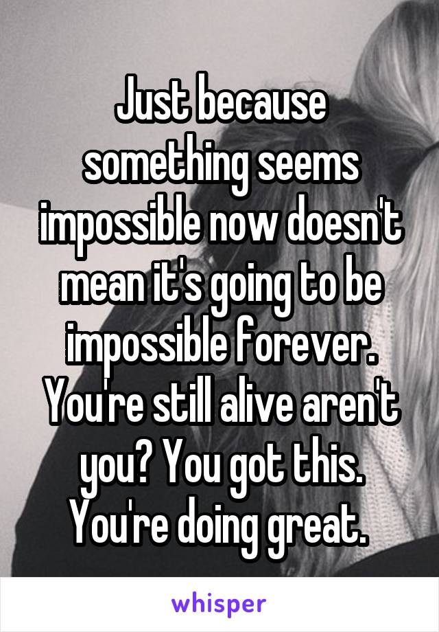 Just because something seems impossible now doesn't mean it's going to be impossible forever. You're still alive aren't you? You got this. You're doing great. 