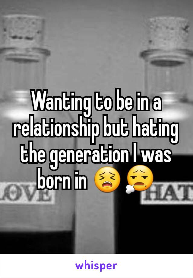 Wanting to be in a relationship but hating the generation I was born in 😣😧