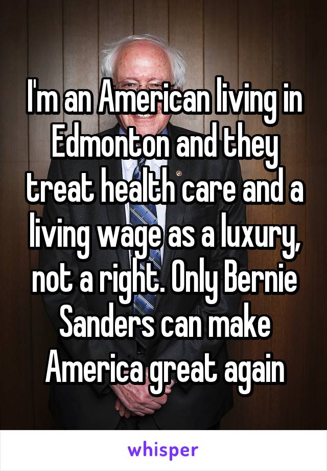 I'm an American living in Edmonton and they treat health care and a living wage as a luxury, not a right. Only Bernie Sanders can make America great again
