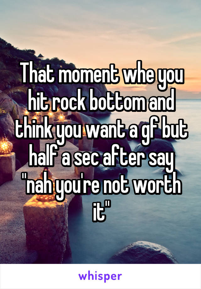 That moment whe you hit rock bottom and think you want a gf but half a sec after say "nah you're not worth it"