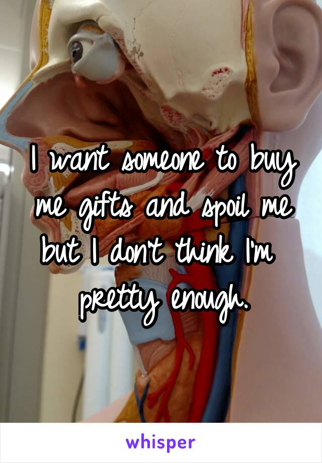 I want someone to buy me gifts and spoil me but I don't think I'm  pretty enough.