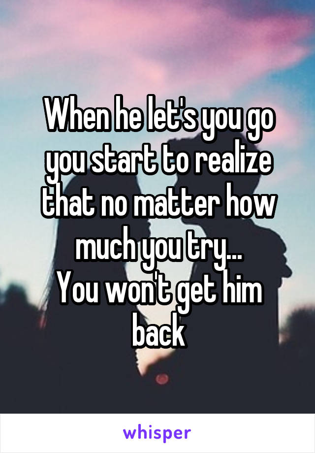 When he let's you go you start to realize that no matter how much you try...
You won't get him back