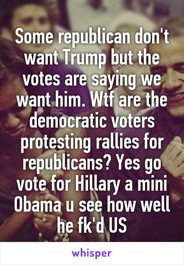 Some republican don't want Trump but the votes are saying we want him. Wtf are the democratic voters protesting rallies for republicans? Yes go vote for Hillary a mini Obama u see how well he fk'd US