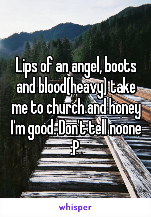 Lips of an angel, boots and blood(heavy) take me to church and honey I'm good. Don't tell noone :P 