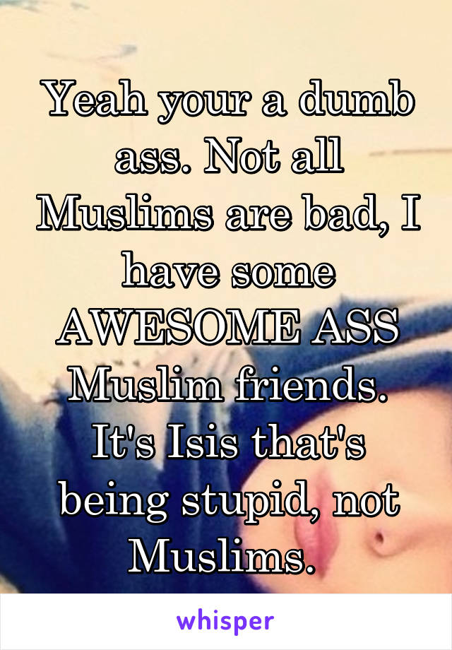 Yeah your a dumb ass. Not all Muslims are bad, I have some AWESOME ASS Muslim friends. It's Isis that's being stupid, not Muslims. 