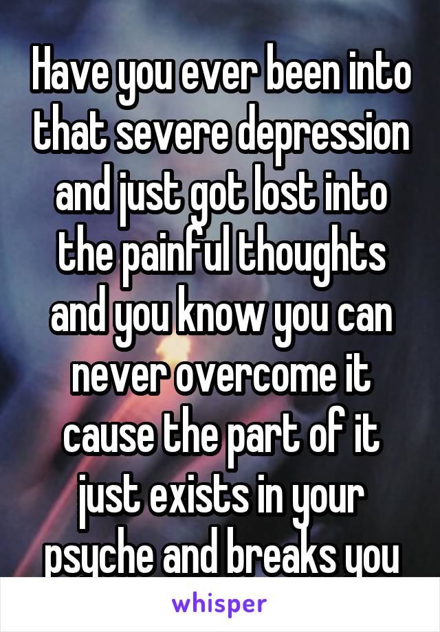 Have you ever been into that severe depression and just got lost into the painful thoughts and you know you can never overcome it cause the part of it just exists in your psyche and breaks you