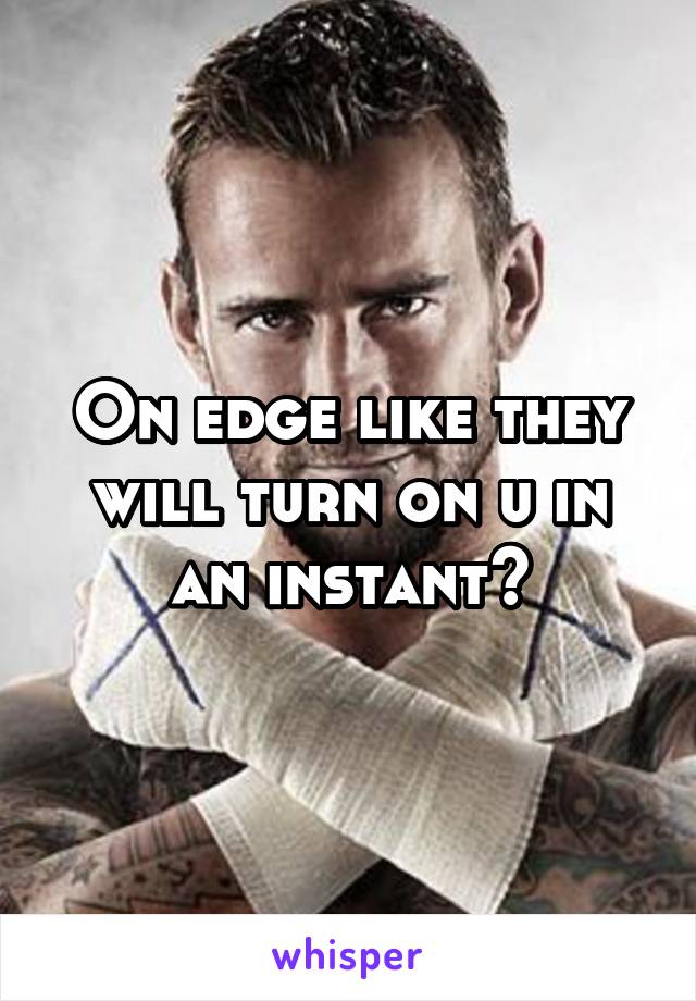 On edge like they will turn on u in an instant?