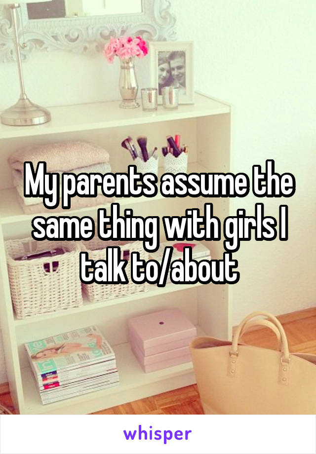 My parents assume the same thing with girls I talk to/about
