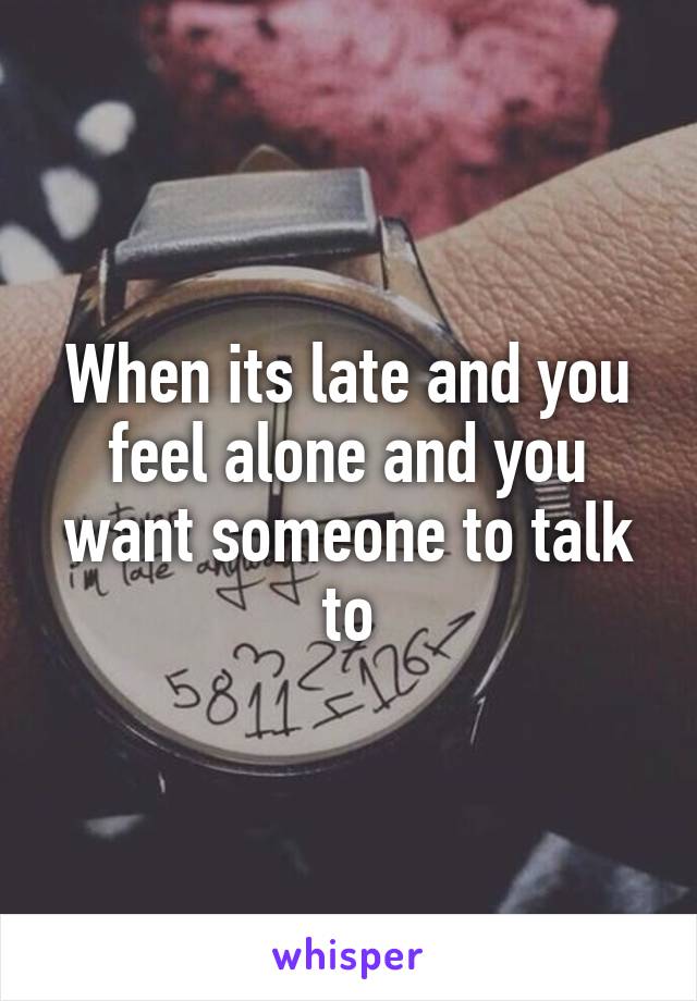 When its late and you feel alone and you want someone to talk to