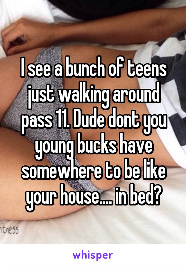 I see a bunch of teens just walking around pass 11. Dude dont you young bucks have somewhere to be like your house.... in bed?