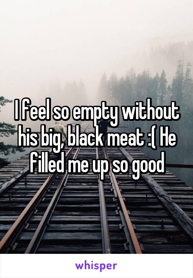 I feel so empty without his big, black meat :( He filled me up so good