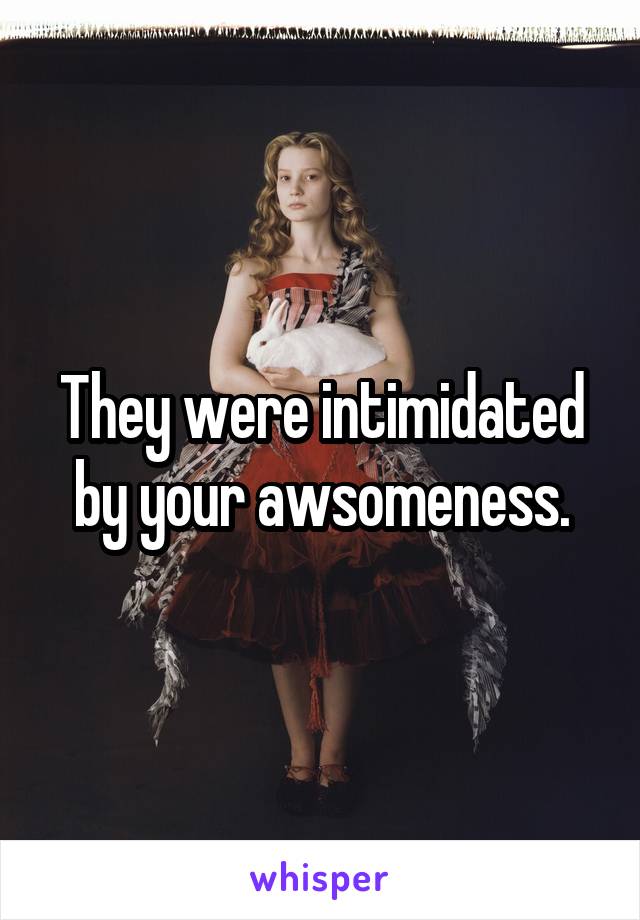 They were intimidated by your awsomeness.