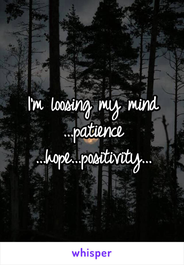 I'm loosing my mind ...patience ...hope...positivity...