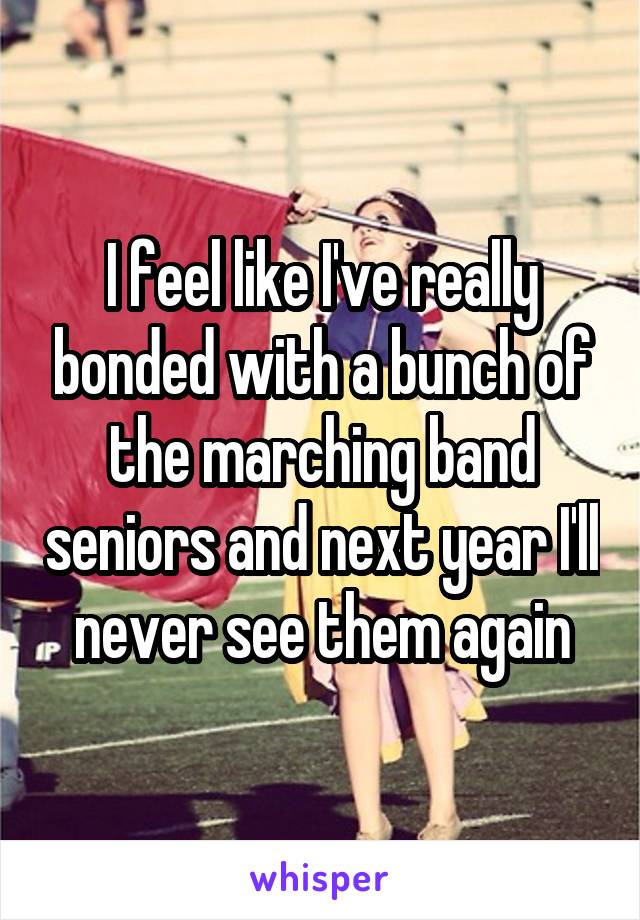 I feel like I've really bonded with a bunch of the marching band seniors and next year I'll never see them again