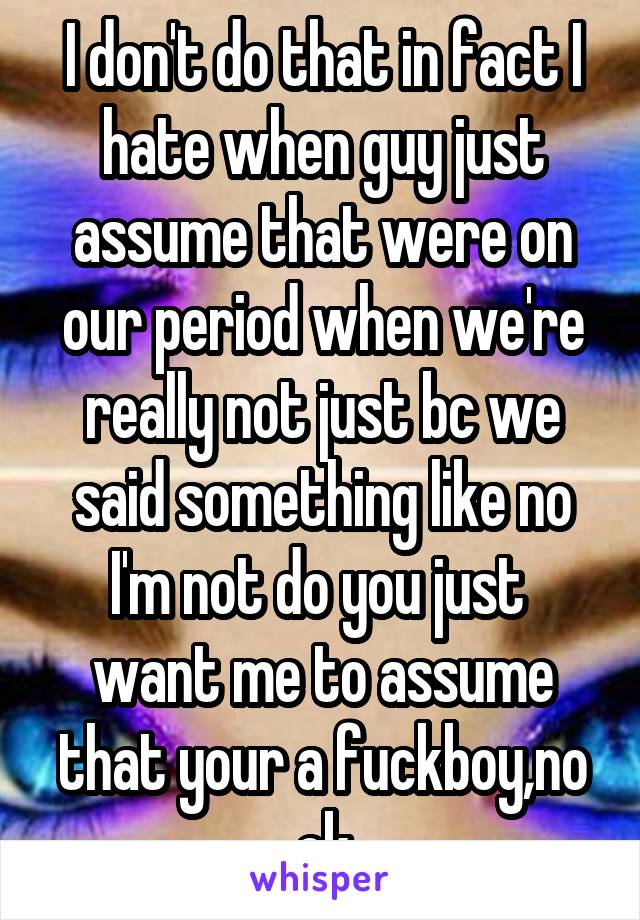 I don't do that in fact I hate when guy just assume that were on our period when we're really not just bc we said something like no I'm not do you just  want me to assume that your a fuckboy,no ok