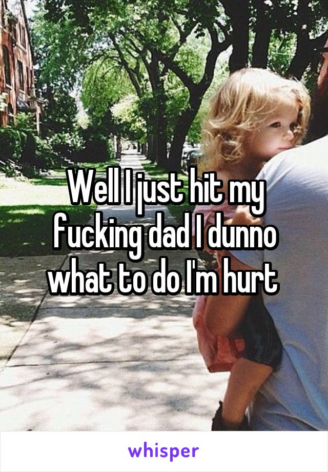 Well I just hit my fucking dad I dunno what to do I'm hurt 