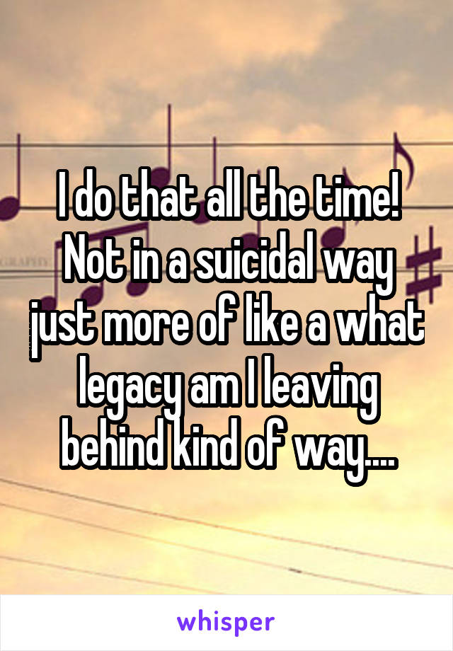 I do that all the time! Not in a suicidal way just more of like a what legacy am I leaving behind kind of way....