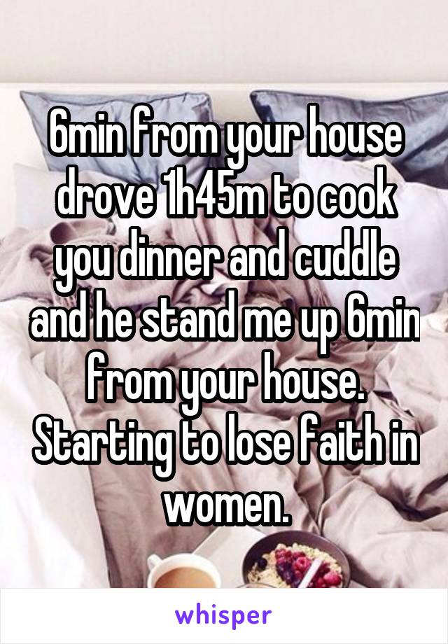 6min from your house drove 1h45m to cook you dinner and cuddle and he stand me up 6min from your house. Starting to lose faith in women.