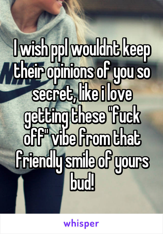 I wish ppl wouldnt keep their opinions of you so secret, like i love getting these "fuck off" vibe from that friendly smile of yours bud!