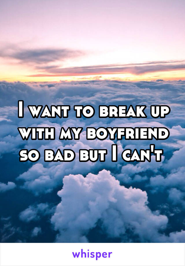 I want to break up with my boyfriend so bad but I can't 