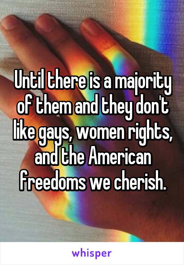 Until there is a majority of them and they don't like gays, women rights, and the American freedoms we cherish.