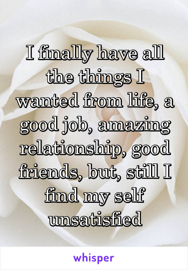 I finally have all the things I wanted from life, a good job, amazing relationship, good friends, but, still I find my self unsatisfied