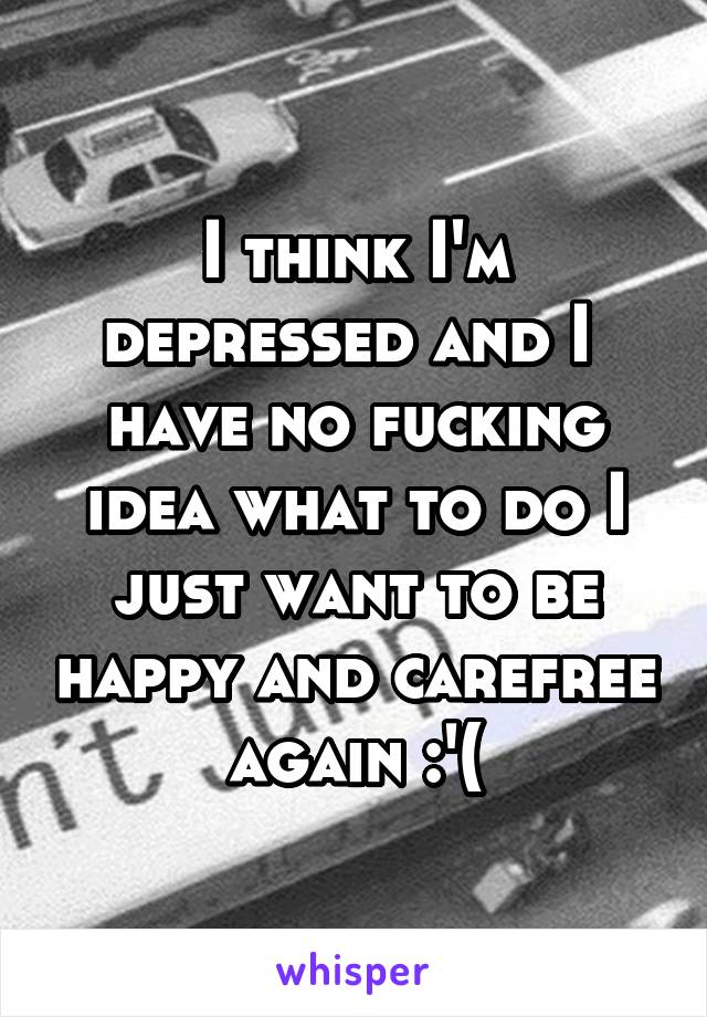 I think I'm depressed and I  have no fucking idea what to do I just want to be happy and carefree again :'(