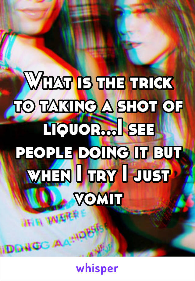 What is the trick to taking a shot of liquor...I see people doing it but when I try I just vomit