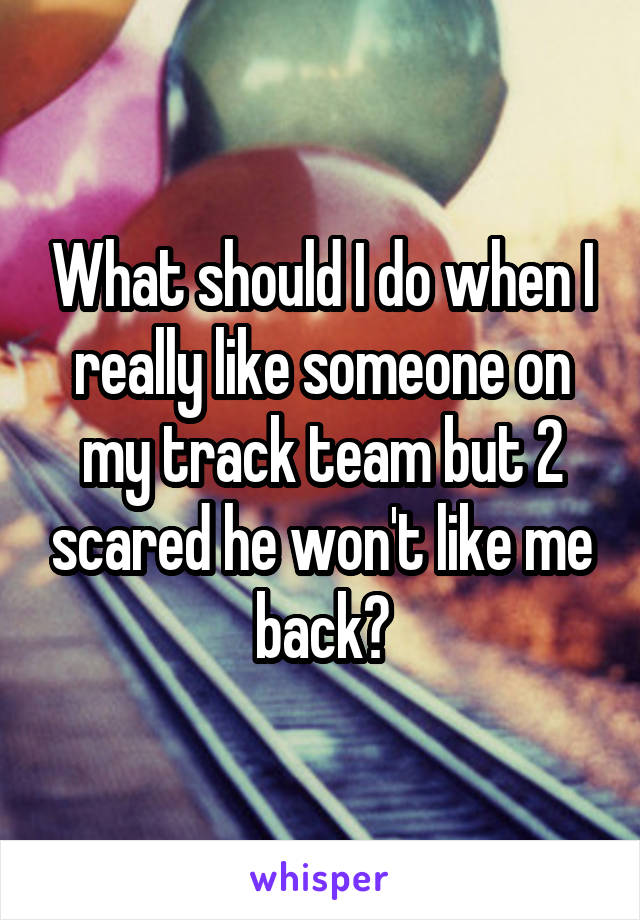 What should I do when I really like someone on my track team but 2 scared he won't like me back?