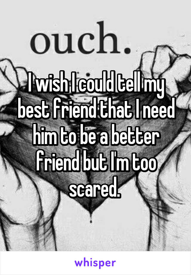 I wish I could tell my best friend that I need him to be a better friend but I'm too scared. 