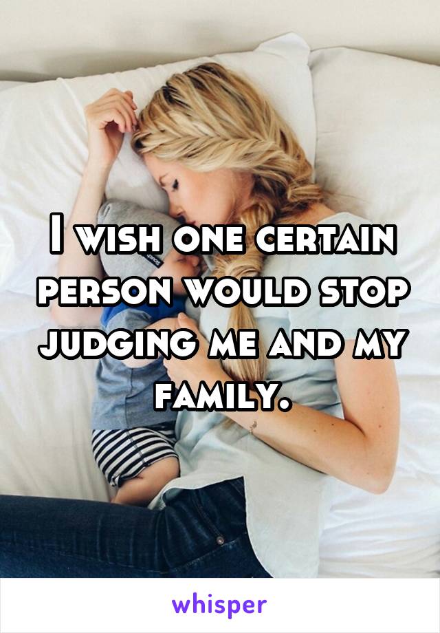 I wish one certain person would stop judging me and my family.