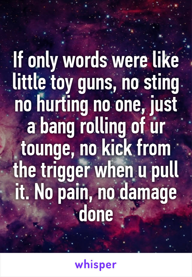 If only words were like little toy guns, no sting no hurting no one, just a bang rolling of ur tounge, no kick from the trigger when u pull it. No pain, no damage done