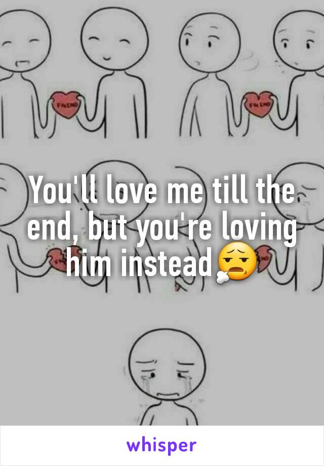 You'll love me till the end, but you're loving him instead😧