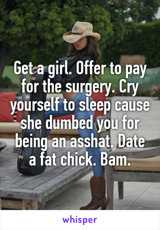 Get a girl. Offer to pay for the surgery. Cry yourself to sleep cause she dumbed you for being an asshat. Date a fat chick. Bam.