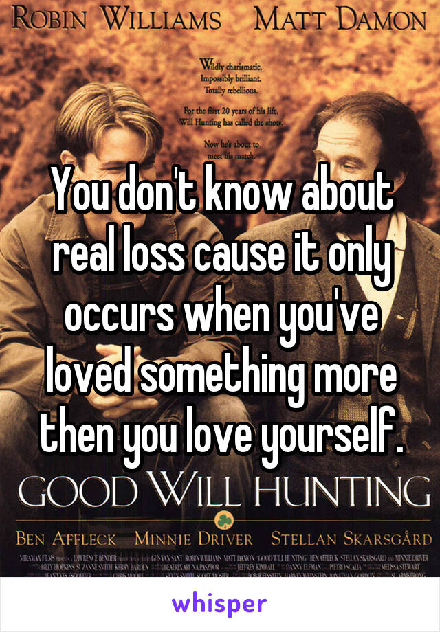You don't know about real loss cause it only occurs when you've loved something more then you love yourself.