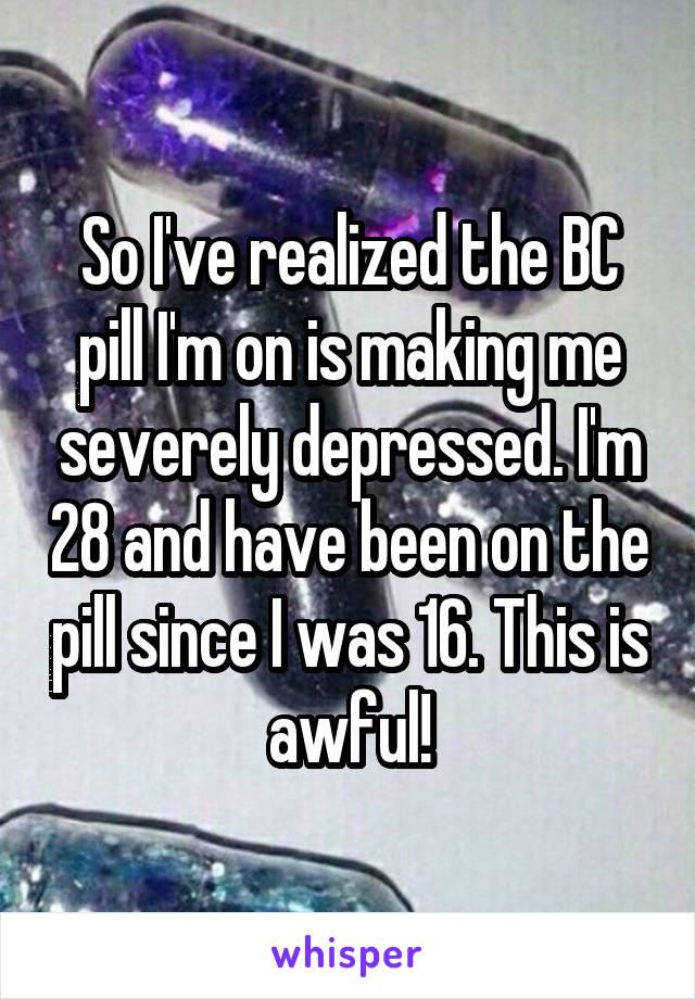 So I've realized the BC pill I'm on is making me severely depressed. I'm 28 and have been on the pill since I was 16. This is awful!