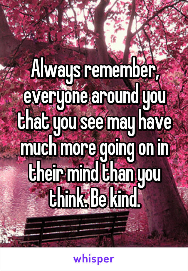 Always remember, everyone around you that you see may have much more going on in their mind than you think. Be kind.