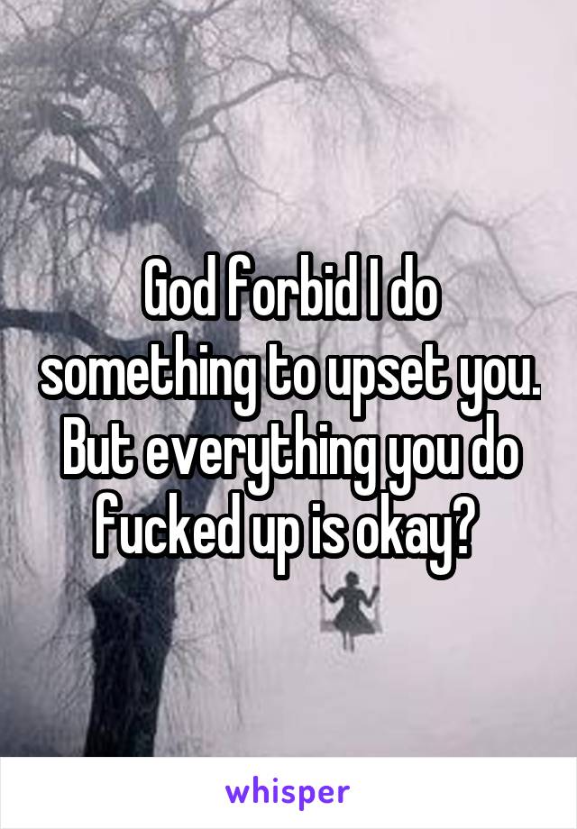 God forbid I do something to upset you. But everything you do fucked up is okay? 