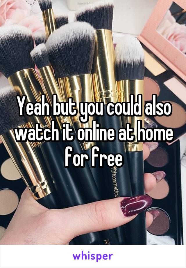Yeah but you could also watch it online at home for free