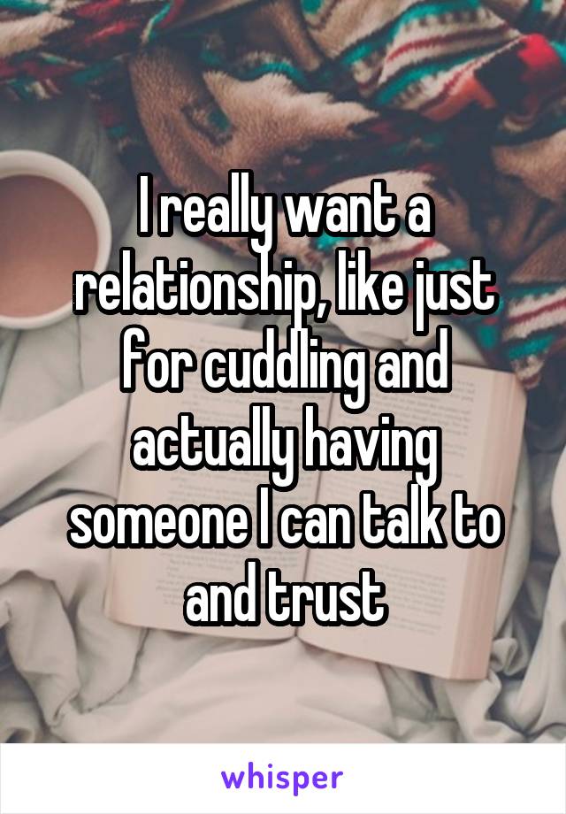 I really want a relationship, like just for cuddling and actually having someone I can talk to and trust