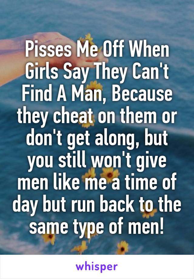 Pisses Me Off When Girls Say They Can't Find A Man, Because they cheat on them or don't get along, but you still won't give men like me a time of day but run back to the same type of men!