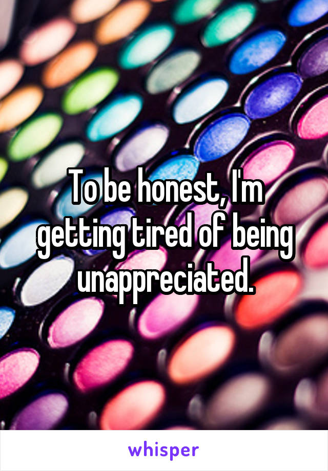 To be honest, I'm getting tired of being unappreciated.