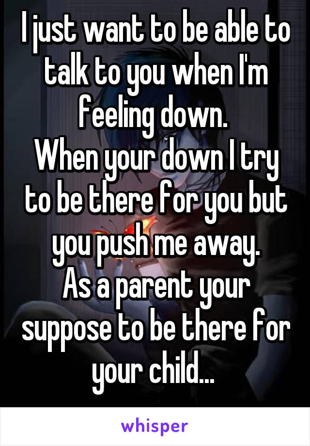 I just want to be able to talk to you when I'm feeling down. 
When your down I try to be there for you but you push me away.
As a parent your suppose to be there for your child... 
